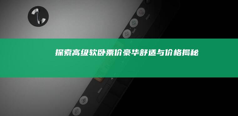 探索高级软卧票价：豪华舒适与价格揭秘